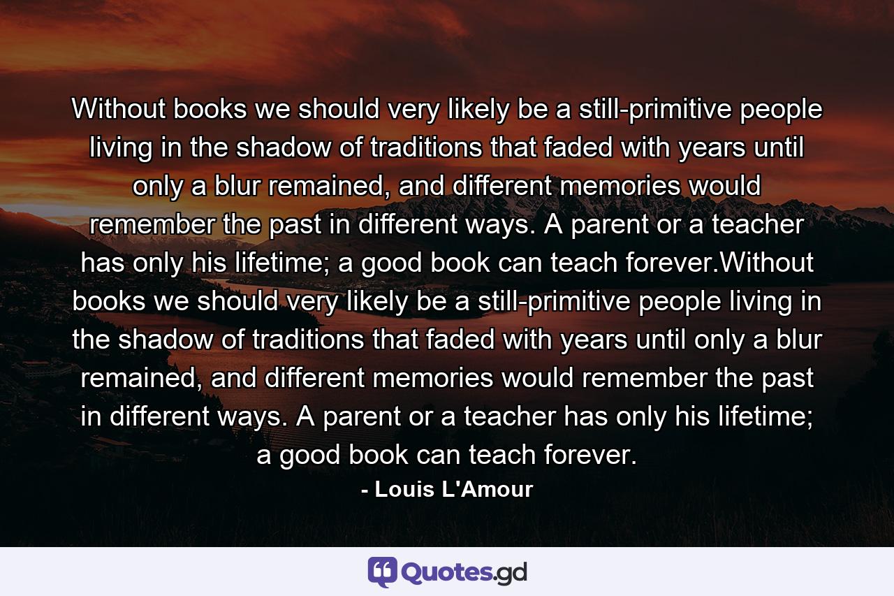 Without books we should very likely be a still-primitive people living in the shadow of traditions that faded with years until only a blur remained, and different memories would remember the past in different ways. A parent or a teacher has only his lifetime; a good book can teach forever.Without books we should very likely be a still-primitive people living in the shadow of traditions that faded with years until only a blur remained, and different memories would remember the past in different ways. A parent or a teacher has only his lifetime; a good book can teach forever. - Quote by Louis L'Amour