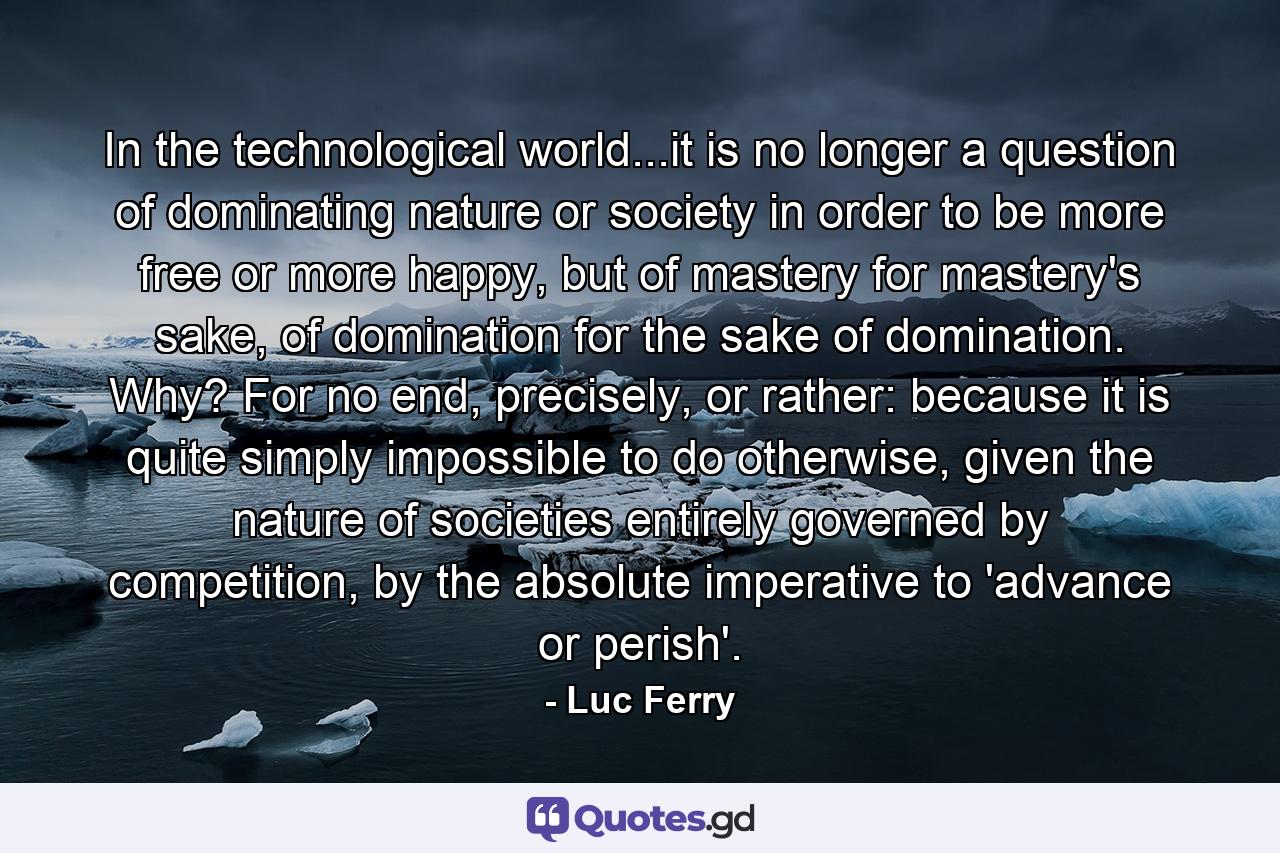 In the technological world...it is no longer a question of dominating nature or society in order to be more free or more happy, but of mastery for mastery's sake, of domination for the sake of domination. Why? For no end, precisely, or rather: because it is quite simply impossible to do otherwise, given the nature of societies entirely governed by competition, by the absolute imperative to 'advance or perish'. - Quote by Luc Ferry