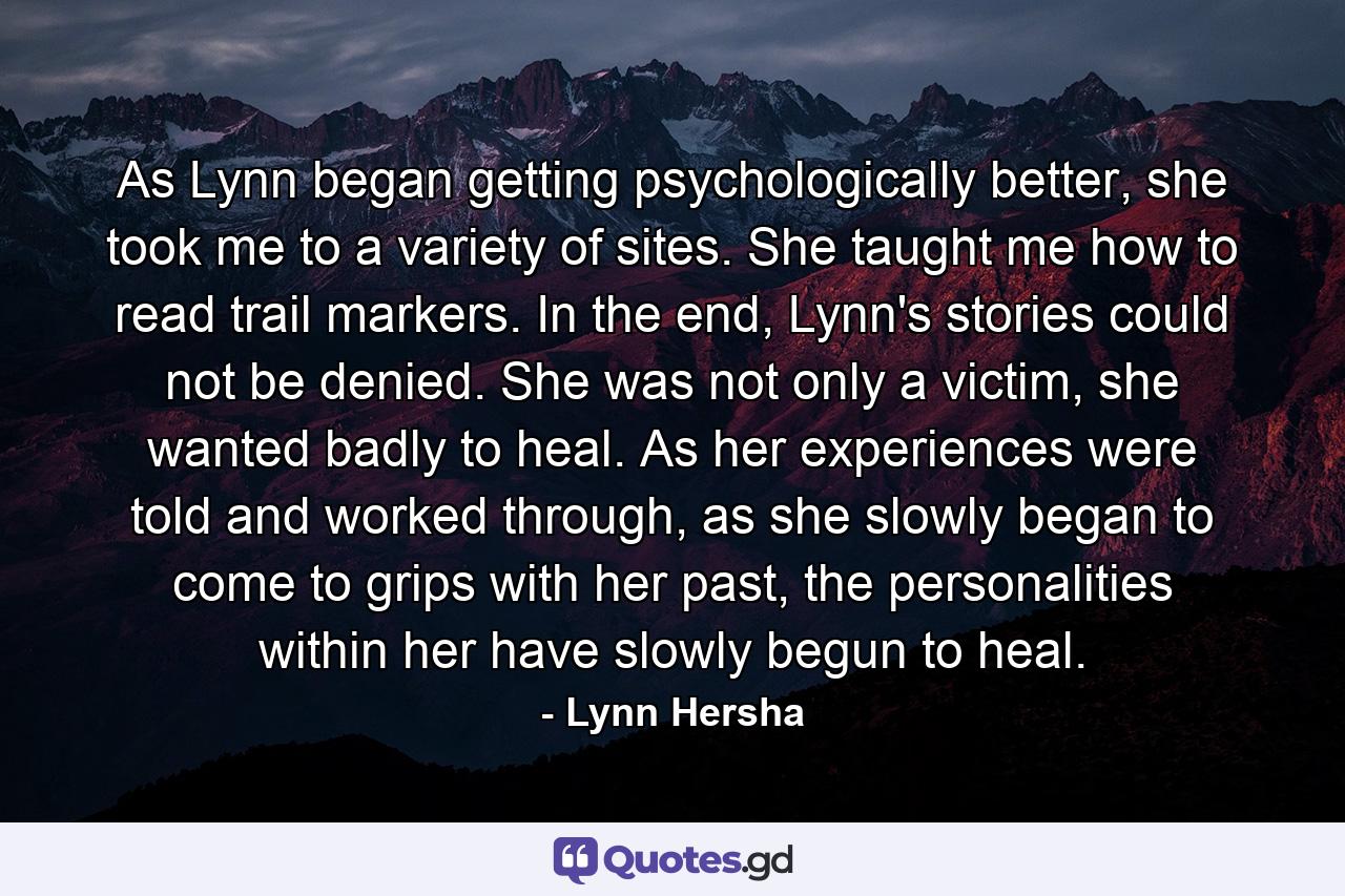 As Lynn began getting psychologically better, she took me to a variety of sites. She taught me how to read trail markers. In the end, Lynn's stories could not be denied. She was not only a victim, she wanted badly to heal. As her experiences were told and worked through, as she slowly began to come to grips with her past, the personalities within her have slowly begun to heal. - Quote by Lynn Hersha