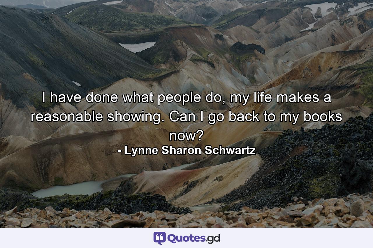 I have done what people do, my life makes a reasonable showing. Can I go back to my books now? - Quote by Lynne Sharon Schwartz