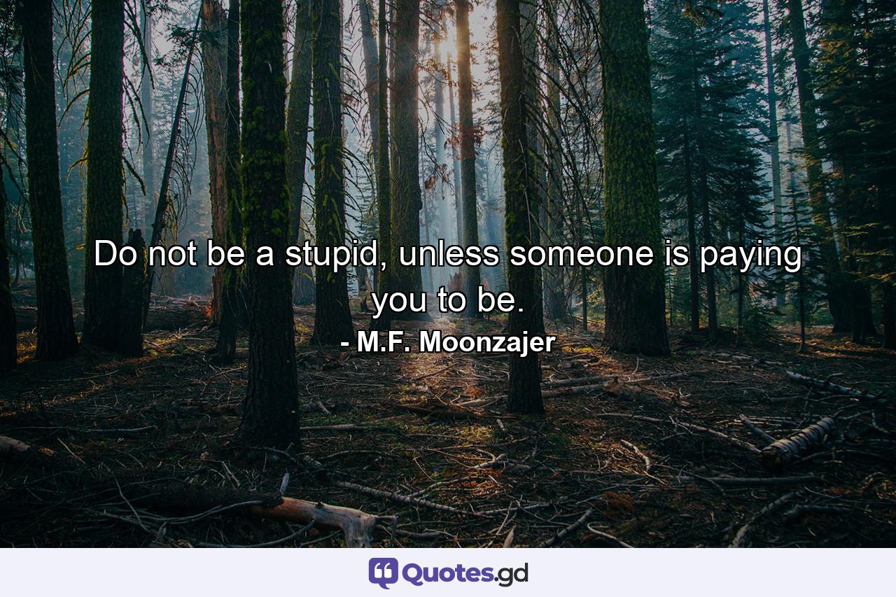 Do not be a stupid, unless someone is paying you to be. - Quote by M.F. Moonzajer