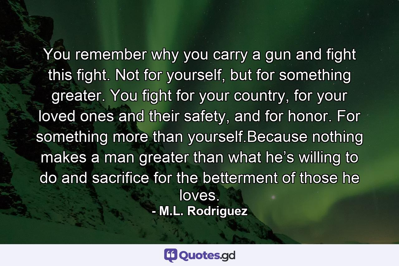 You remember why you carry a gun and fight this fight. Not for yourself, but for something greater. You fight for your country, for your loved ones and their safety, and for honor. For something more than yourself.Because nothing makes a man greater than what he’s willing to do and sacrifice for the betterment of those he loves. - Quote by M.L. Rodriguez