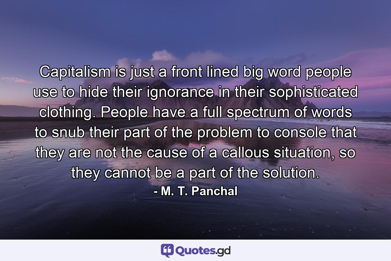 Capitalism is just a front lined big word people use to hide their ignorance in their sophisticated clothing. People have a full spectrum of words to snub their part of the problem to console that they are not the cause of a callous situation, so they cannot be a part of the solution. - Quote by M. T. Panchal