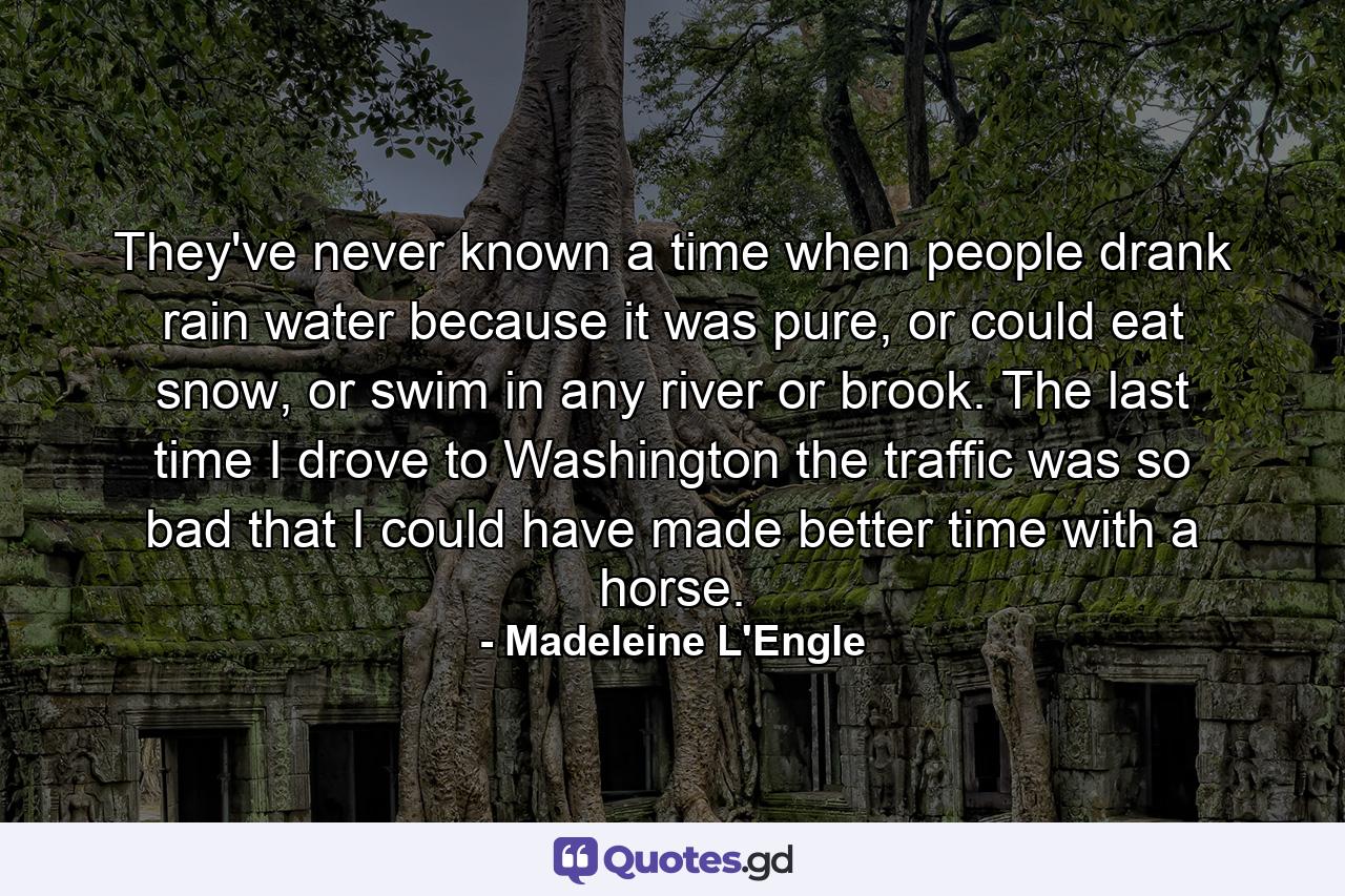 They've never known a time when people drank rain water because it was pure, or could eat snow, or swim in any river or brook. The last time I drove to Washington the traffic was so bad that I could have made better time with a horse. - Quote by Madeleine L'Engle