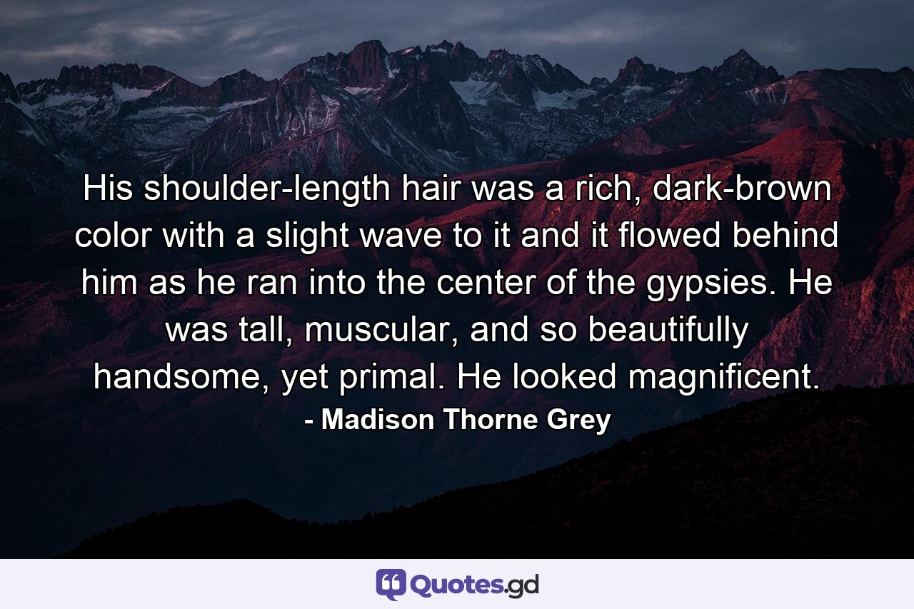 His shoulder-length hair was a rich, dark-brown color with a slight wave to it and it flowed behind him as he ran into the center of the gypsies. He was tall, muscular, and so beautifully handsome, yet primal. He looked magnificent. - Quote by Madison Thorne Grey