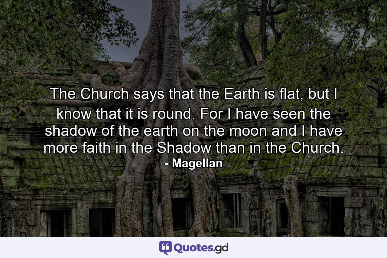 The Church says that the Earth is flat, but I know that it is round. For I have seen the shadow of the earth on the moon and I have more faith in the Shadow than in the Church. - Quote by Magellan