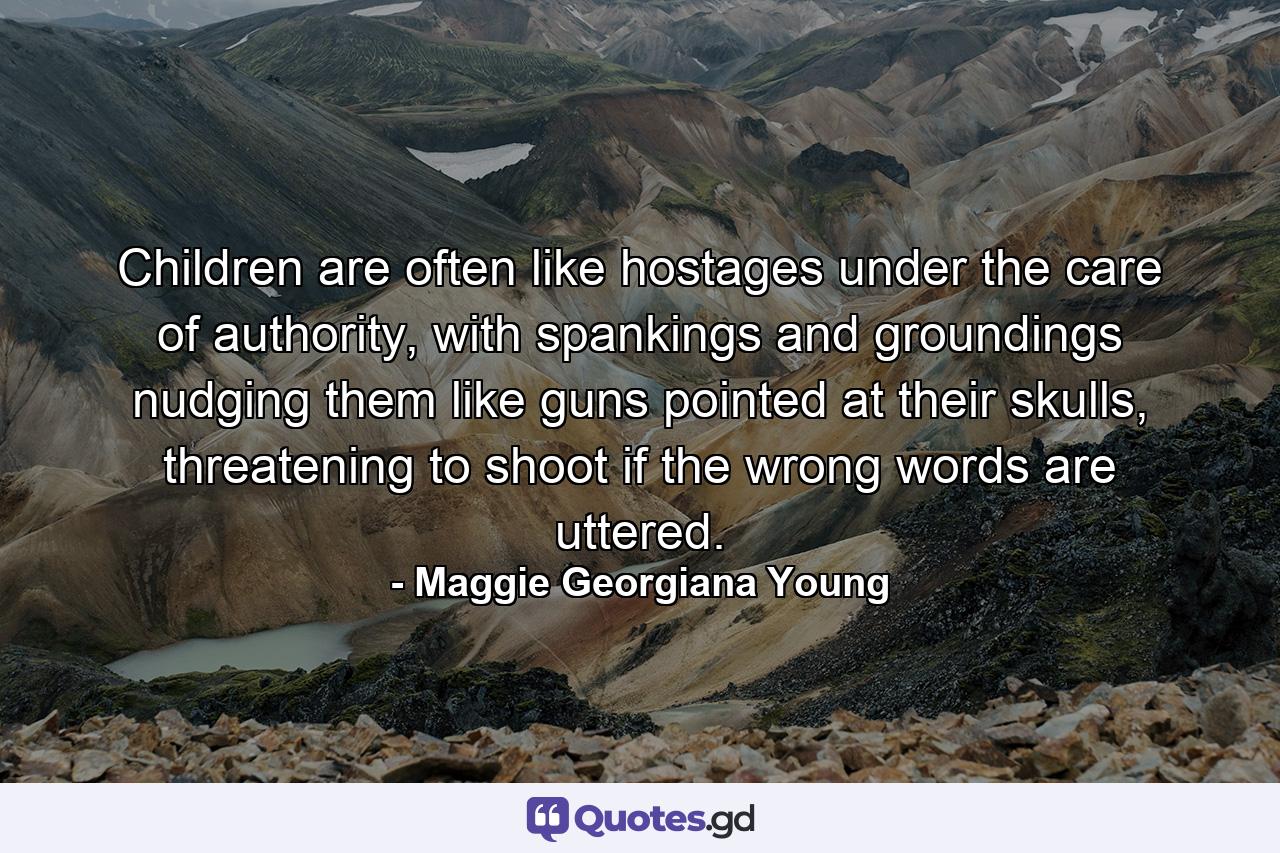 Children are often like hostages under the care of authority, with spankings and groundings nudging them like guns pointed at their skulls, threatening to shoot if the wrong words are uttered. - Quote by Maggie Georgiana Young