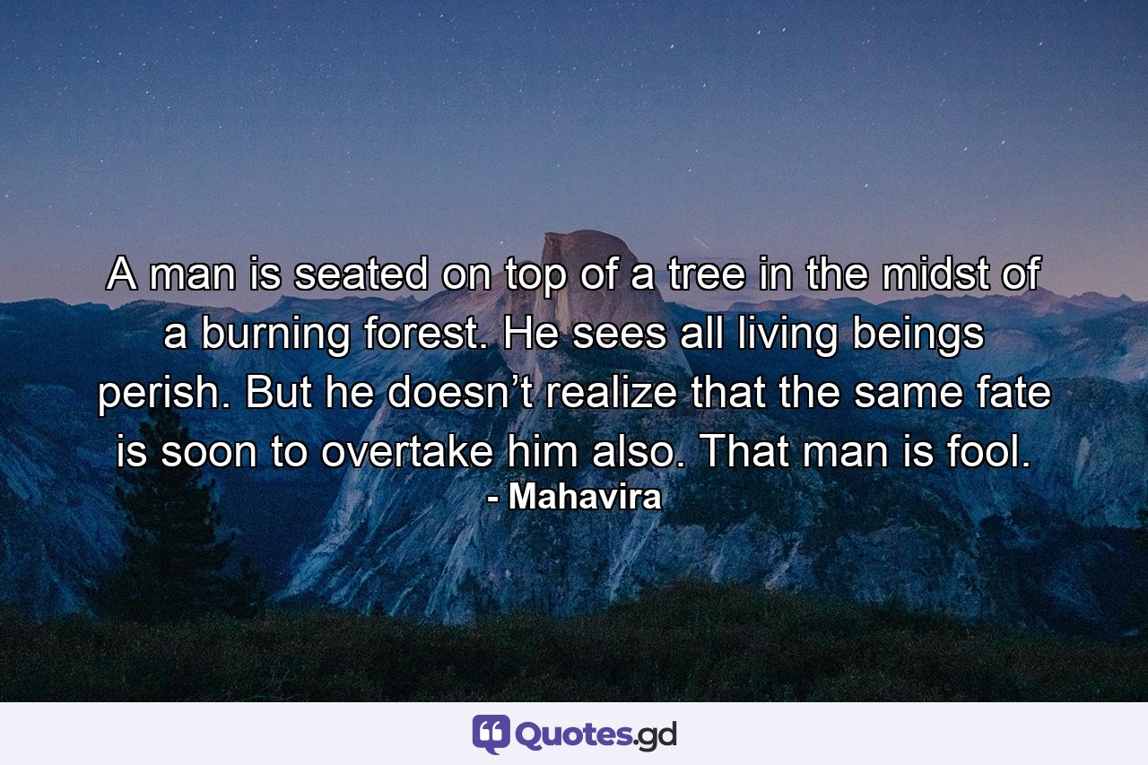 A man is seated on top of a tree in the midst of a burning forest. He sees all living beings perish. But he doesn’t realize that the same fate is soon to overtake him also. That man is fool. - Quote by Mahavira