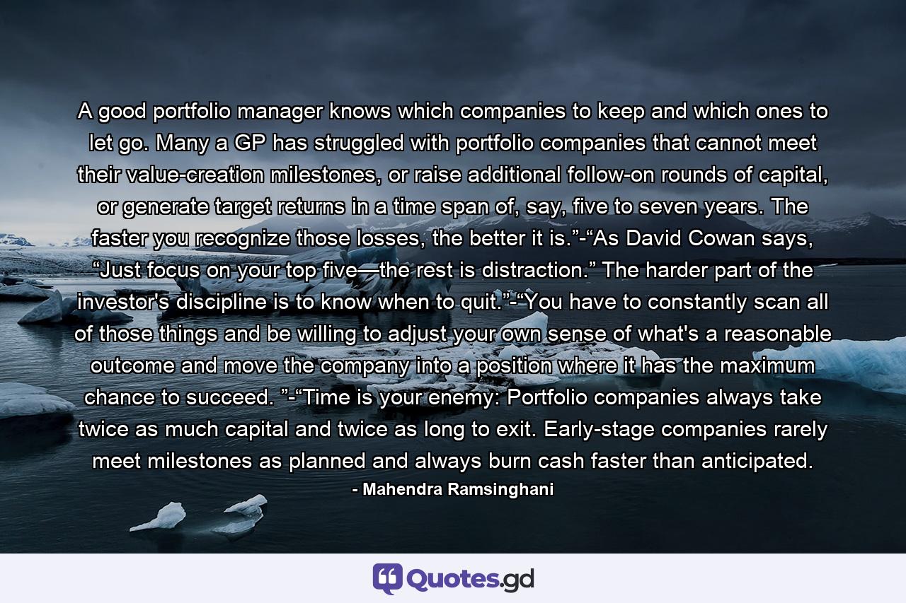 A good portfolio manager knows which companies to keep and which ones to let go. Many a GP has struggled with portfolio companies that cannot meet their value-creation milestones, or raise additional follow-on rounds of capital, or generate target returns in a time span of, say, five to seven years. The faster you recognize those losses, the better it is.”-“As David Cowan says, “Just focus on your top five—the rest is distraction.” The harder part of the investor's discipline is to know when to quit.”-“You have to constantly scan all of those things and be willing to adjust your own sense of what's a reasonable outcome and move the company into a position where it has the maximum chance to succeed. ”-“Time is your enemy: Portfolio companies always take twice as much capital and twice as long to exit. Early-stage companies rarely meet milestones as planned and always burn cash faster than anticipated. - Quote by Mahendra Ramsinghani