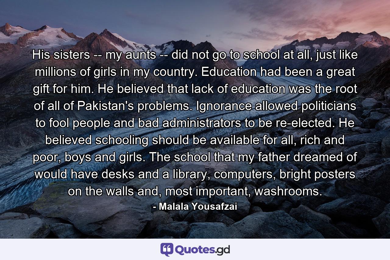 His sisters -- my aunts -- did not go to school at all, just like millions of girls in my country. Education had been a great gift for him. He believed that lack of education was the root of all of Pakistan's problems. Ignorance allowed politicians to fool people and bad administrators to be re-elected. He believed schooling should be available for all, rich and poor, boys and girls. The school that my father dreamed of would have desks and a library, computers, bright posters on the walls and, most important, washrooms. - Quote by Malala Yousafzai