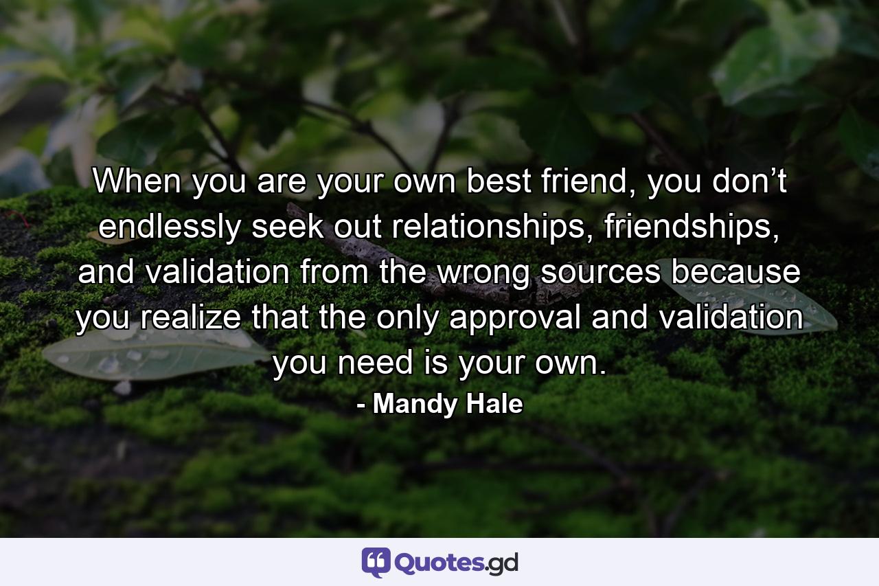 When you are your own best friend, you don’t endlessly seek out relationships, friendships, and validation from the wrong sources because you realize that the only approval and validation you need is your own. - Quote by Mandy Hale