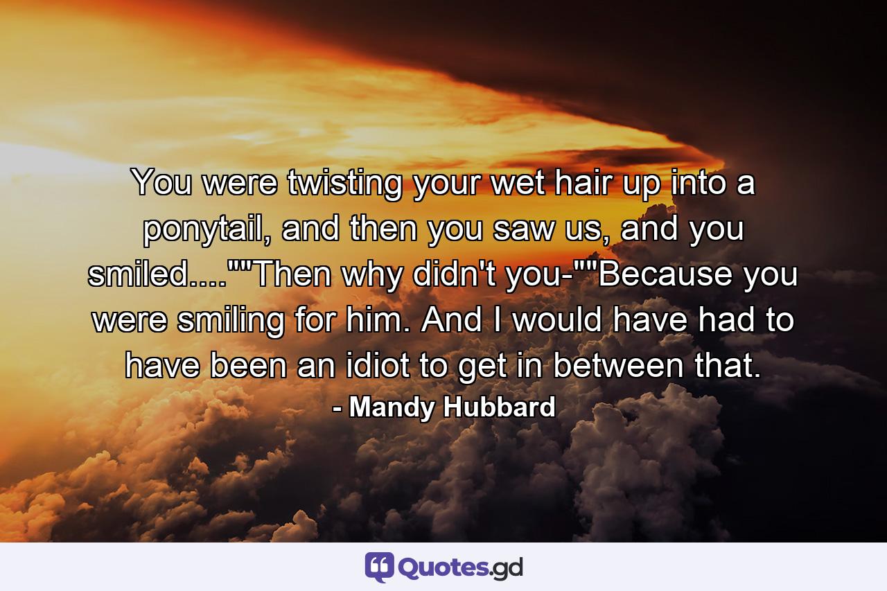 You were twisting your wet hair up into a ponytail, and then you saw us, and you smiled....