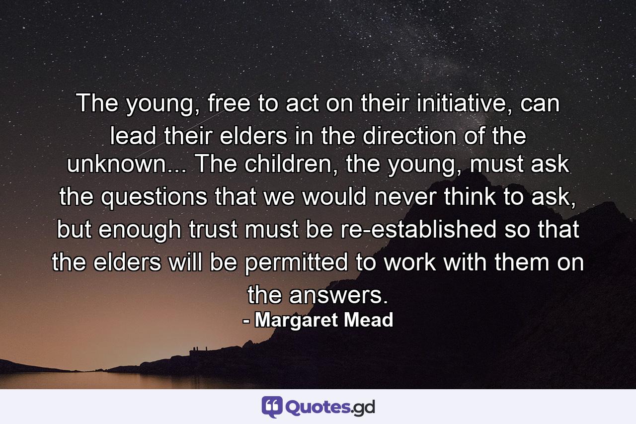 The young, free to act on their initiative, can lead their elders in the direction of the unknown... The children, the young, must ask the questions that we would never think to ask, but enough trust must be re-established so that the elders will be permitted to work with them on the answers. - Quote by Margaret Mead