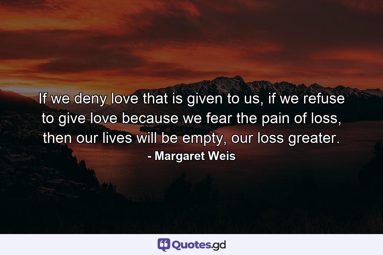 If we deny love that is given to us, if we refuse to give love because we fear the pain of loss, then our lives will be empty, our loss greater. - Quote by Margaret Weis