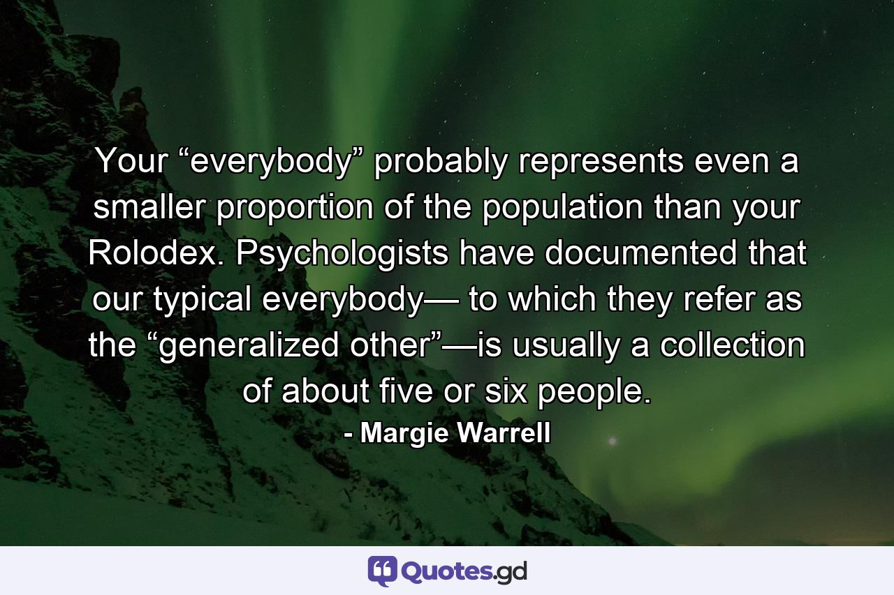 Your “everybody” probably represents even a smaller proportion of the population than your Rolodex. Psychologists have documented that our typical everybody— to which they refer as the “generalized other”—is usually a collection of about five or six people. - Quote by Margie Warrell