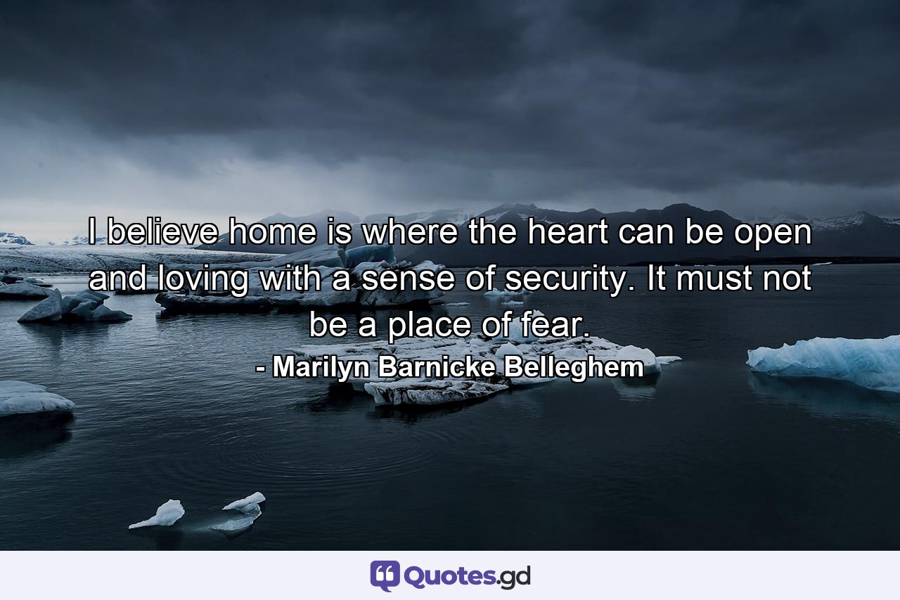 I believe home is where the heart can be open and loving with a sense of security. It must not be a place of fear. - Quote by Marilyn Barnicke Belleghem