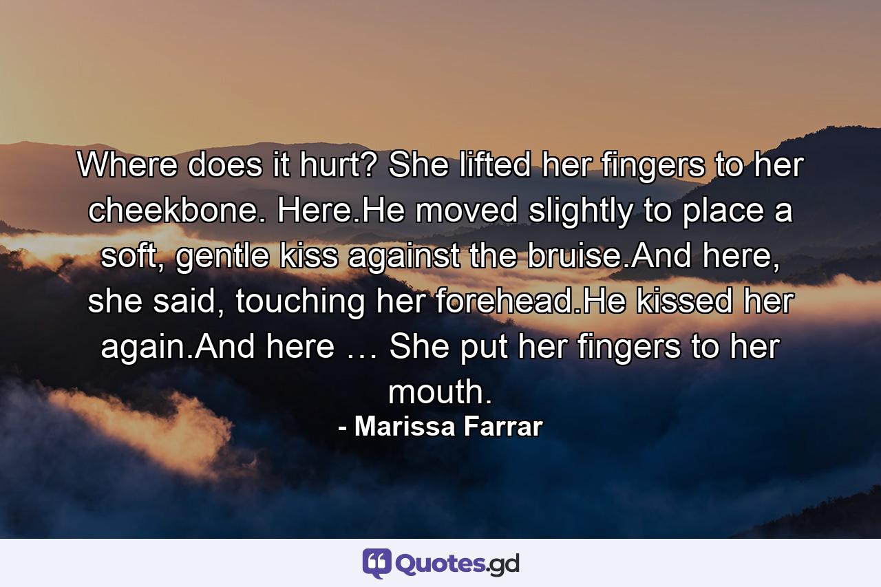 Where does it hurt? She lifted her fingers to her cheekbone. Here.He moved slightly to place a soft, gentle kiss against the bruise.And here, she said, touching her forehead.He kissed her again.And here … She put her fingers to her mouth. - Quote by Marissa Farrar