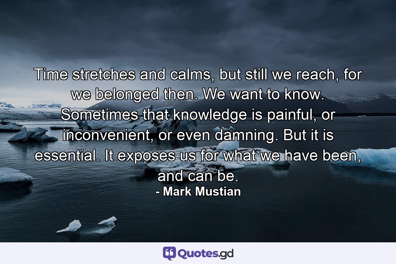 Time stretches and calms, but still we reach, for we belonged then. We want to know. Sometimes that knowledge is painful, or inconvenient, or even damning. But it is essential. It exposes us for what we have been, and can be. - Quote by Mark Mustian