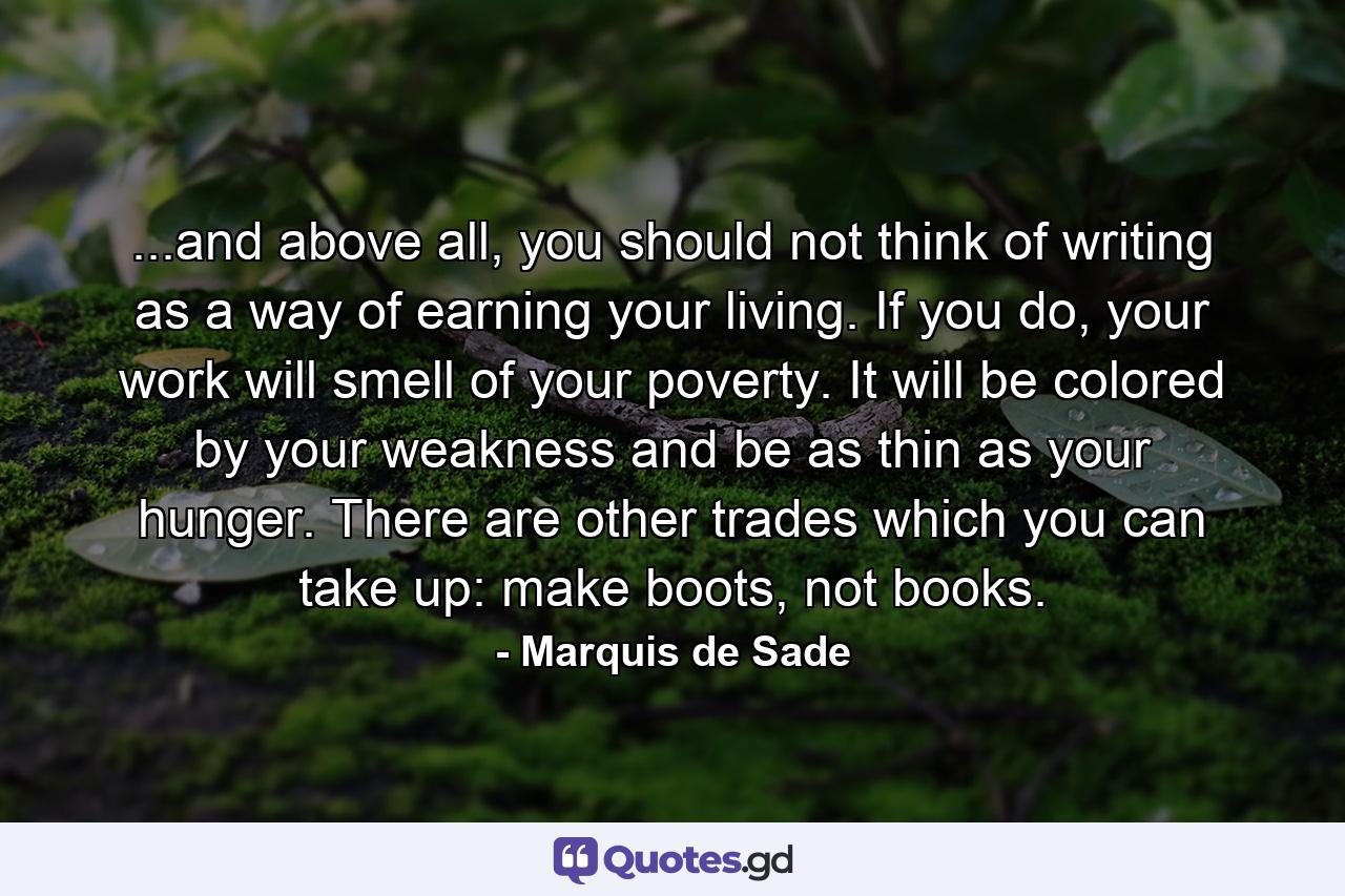 ...and above all, you should not think of writing as a way of earning your living. If you do, your work will smell of your poverty. It will be colored by your weakness and be as thin as your hunger. There are other trades which you can take up: make boots, not books. - Quote by Marquis de Sade