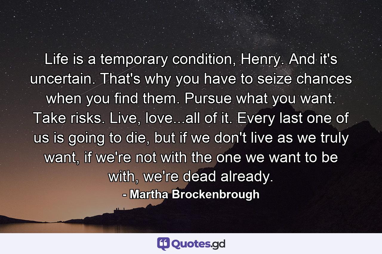 Life is a temporary condition, Henry. And it's uncertain. That's why you have to seize chances when you find them. Pursue what you want. Take risks. Live, love...all of it. Every last one of us is going to die, but if we don't live as we truly want, if we're not with the one we want to be with, we're dead already. - Quote by Martha Brockenbrough