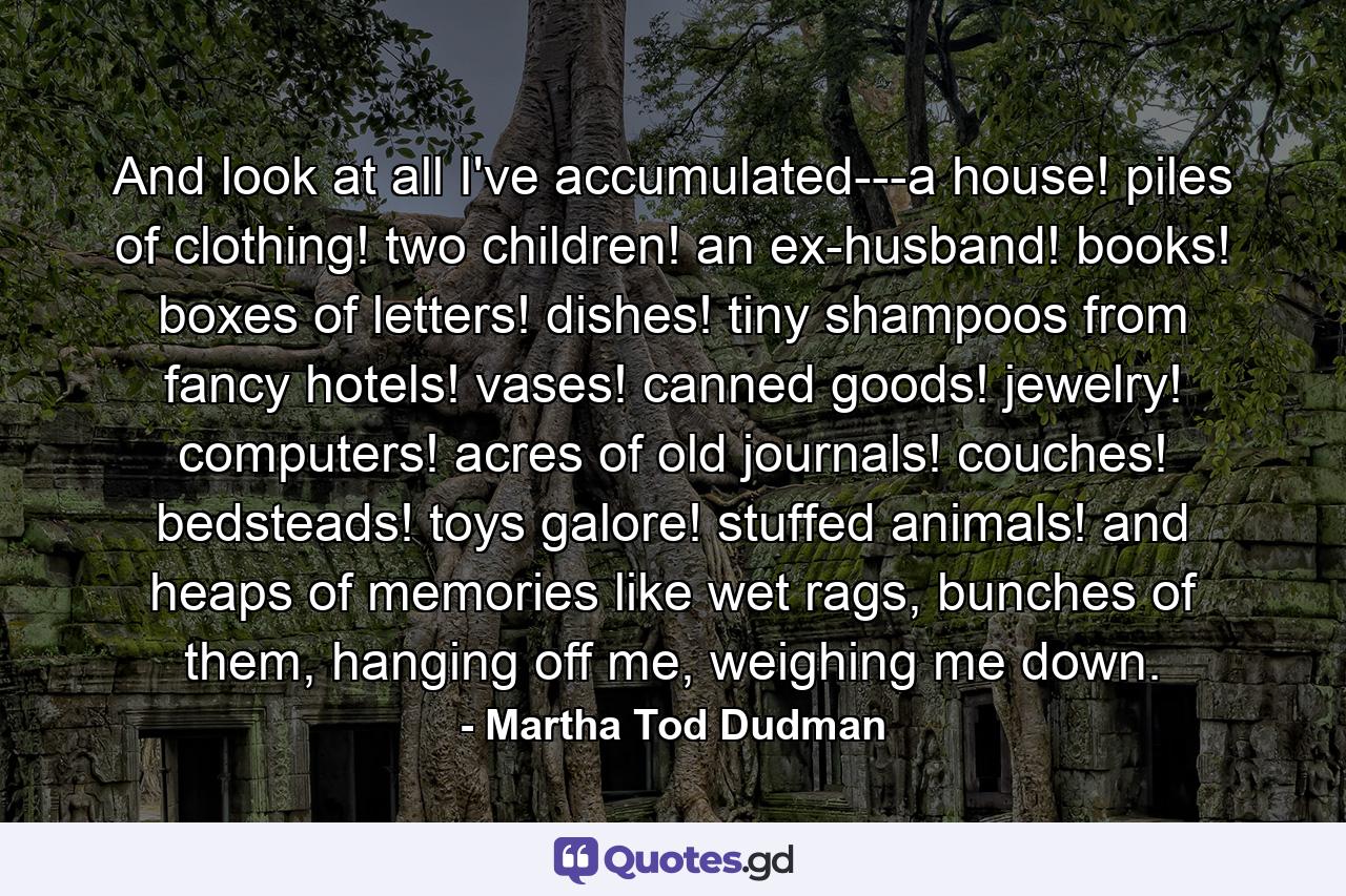 And look at all I've accumulated---a house! piles of clothing! two children! an ex-husband! books! boxes of letters! dishes! tiny shampoos from fancy hotels! vases! canned goods! jewelry! computers! acres of old journals! couches! bedsteads! toys galore! stuffed animals! and heaps of memories like wet rags, bunches of them, hanging off me, weighing me down. - Quote by Martha Tod Dudman