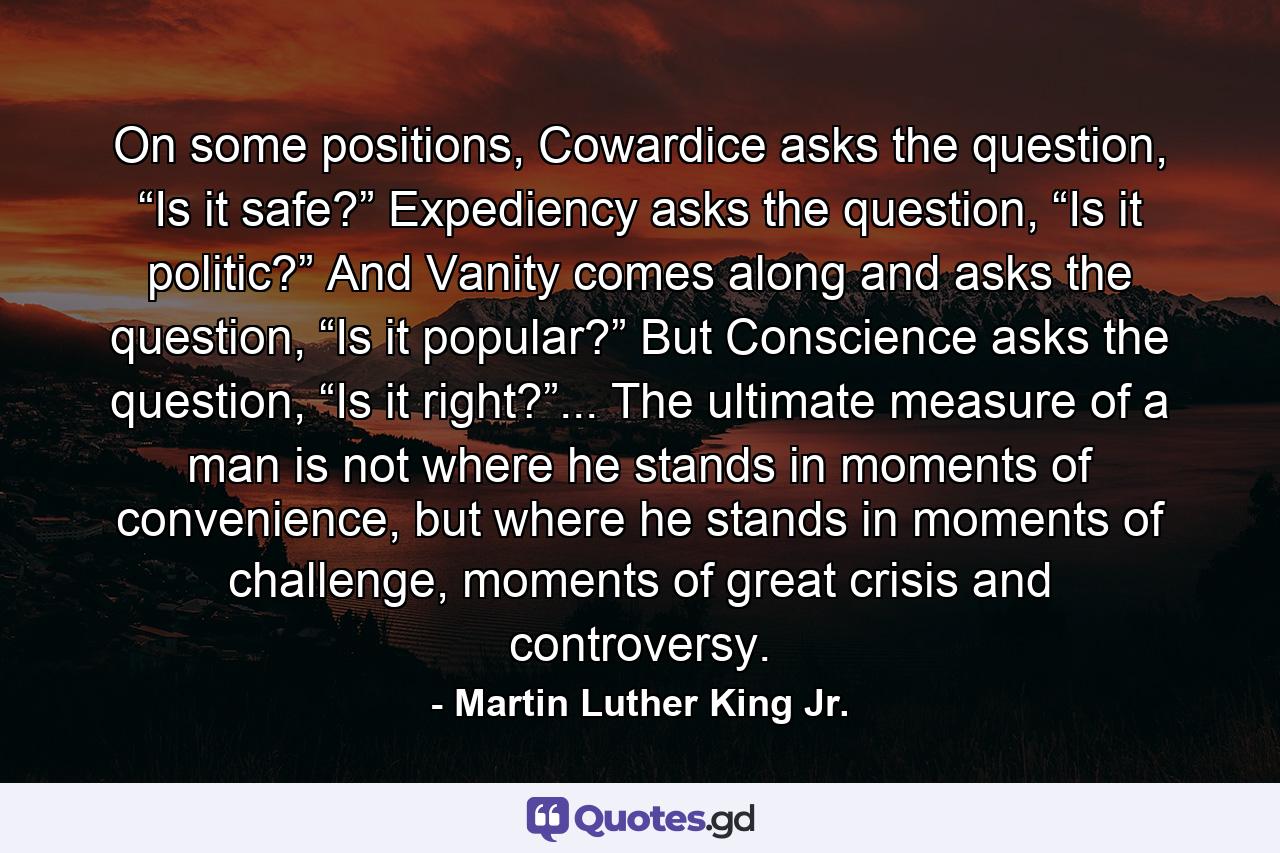 On some positions, Cowardice asks the question, “Is it safe?” Expediency asks the question, “Is it politic?” And Vanity comes along and asks the question, “Is it popular?” But Conscience asks the question, “Is it right?”... The ultimate measure of a man is not where he stands in moments of convenience, but where he stands in moments of challenge, moments of great crisis and controversy. - Quote by Martin Luther King Jr.