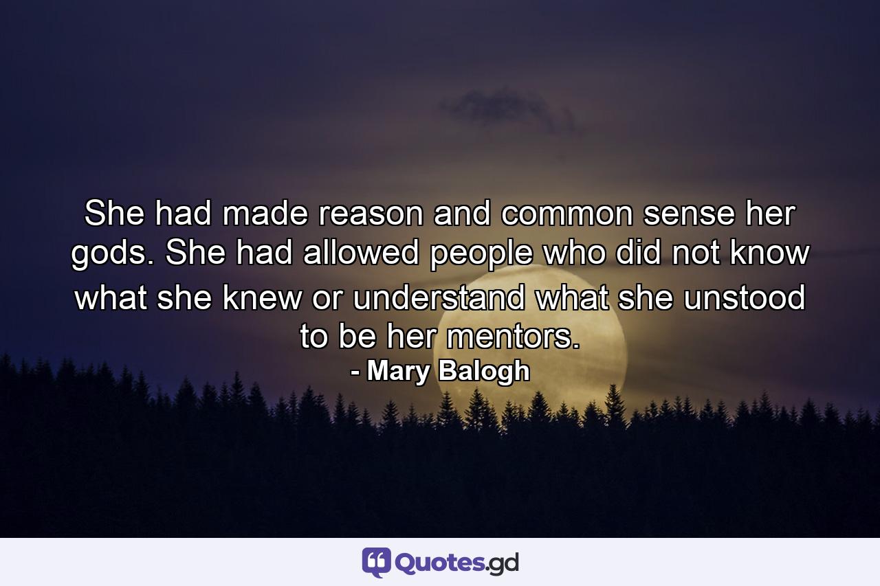 She had made reason and common sense her gods. She had allowed people who did not know what she knew or understand what she unstood to be her mentors. - Quote by Mary Balogh