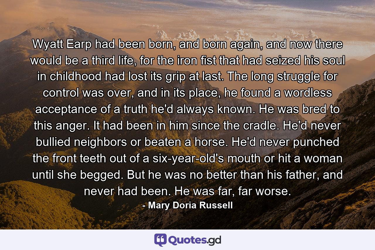 Wyatt Earp had been born, and born again, and now there would be a third life, for the iron fist that had seized his soul in childhood had lost its grip at last. The long struggle for control was over, and in its place, he found a wordless acceptance of a truth he'd always known. He was bred to this anger. It had been in him since the cradle. He'd never bullied neighbors or beaten a horse. He'd never punched the front teeth out of a six-year-old's mouth or hit a woman until she begged. But he was no better than his father, and never had been. He was far, far worse. - Quote by Mary Doria Russell