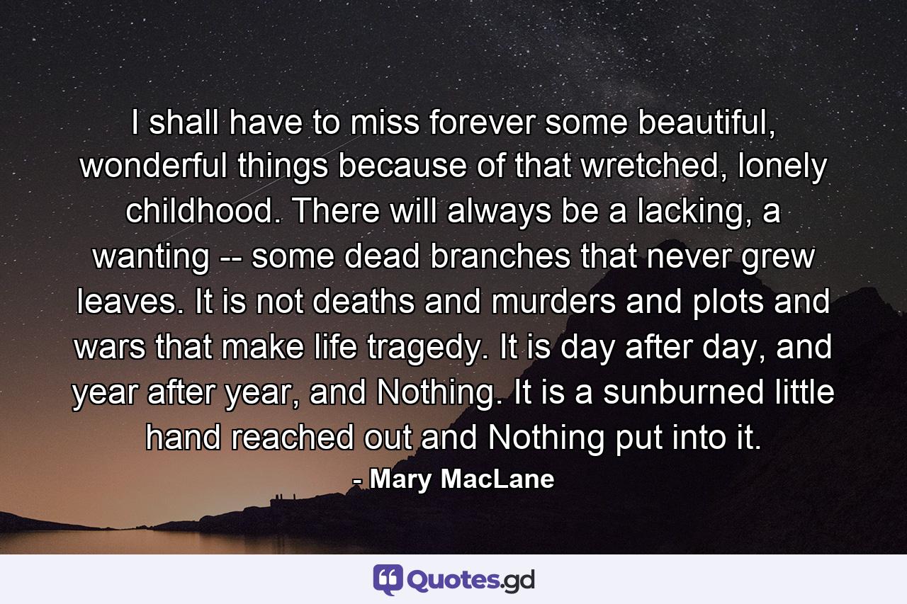 I shall have to miss forever some beautiful, wonderful things because of that wretched, lonely childhood. There will always be a lacking, a wanting -- some dead branches that never grew leaves. It is not deaths and murders and plots and wars that make life tragedy. It is day after day, and year after year, and Nothing. It is a sunburned little hand reached out and Nothing put into it. - Quote by Mary MacLane