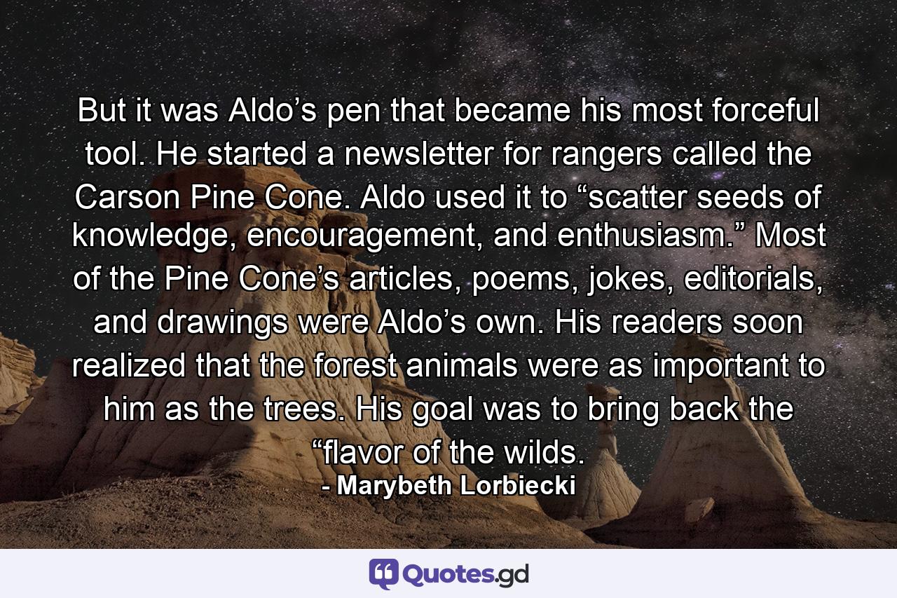 But it was Aldo’s pen that became his most forceful tool. He started a newsletter for rangers called the Carson Pine Cone. Aldo used it to “scatter seeds of knowledge, encouragement, and enthusiasm.” Most of the Pine Cone’s articles, poems, jokes, editorials, and drawings were Aldo’s own. His readers soon realized that the forest animals were as important to him as the trees. His goal was to bring back the “flavor of the wilds. - Quote by Marybeth Lorbiecki