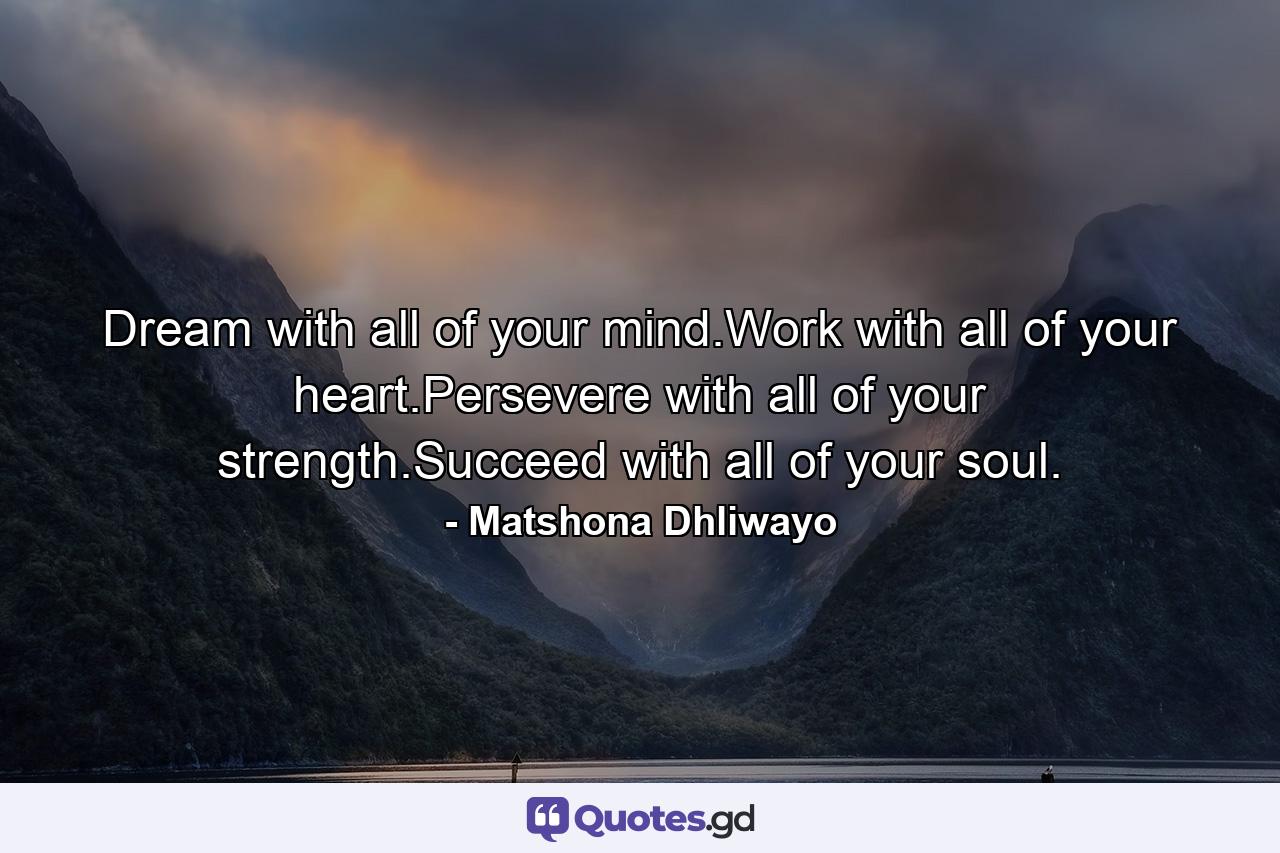 Dream with all of your mind.Work with all of your heart.Persevere with all of your strength.Succeed with all of your soul. - Quote by Matshona Dhliwayo