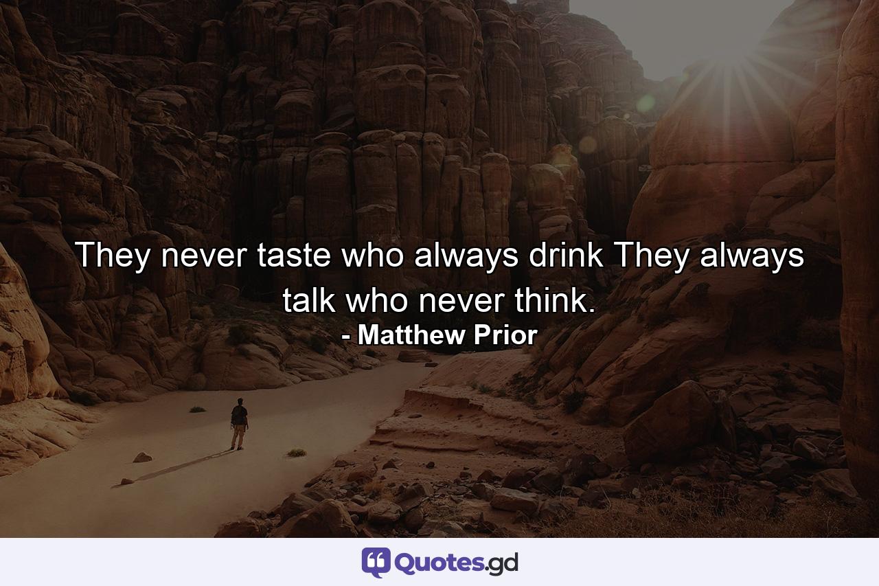 They never taste who always drink  They always talk who never think. - Quote by Matthew Prior