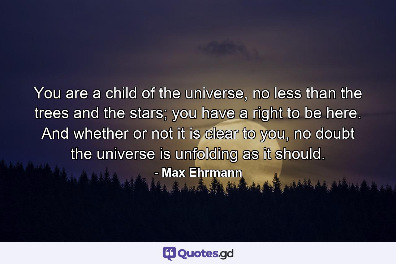 You are a child of the universe, no less than the trees and the stars; you have a right to be here. And whether or not it is clear to you, no doubt the universe is unfolding as it should. - Quote by Max Ehrmann