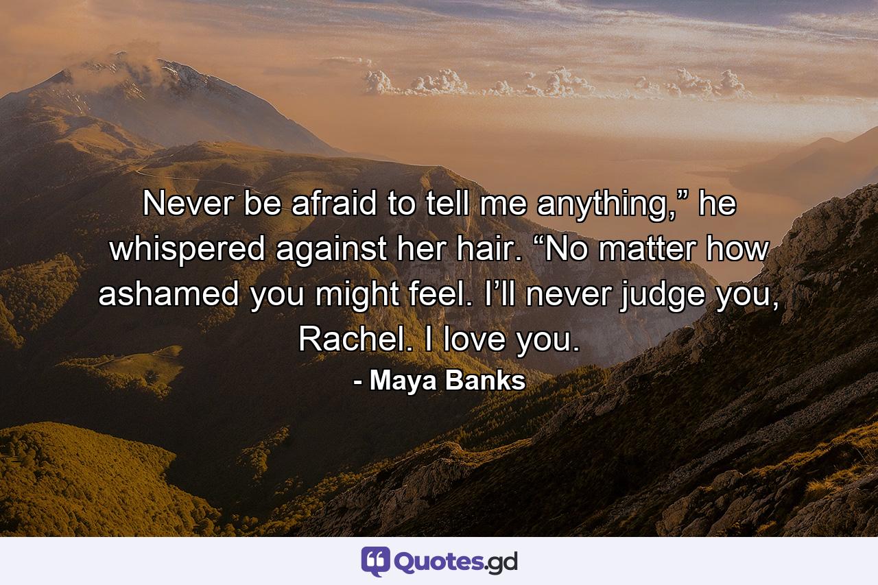 Never be afraid to tell me anything,” he whispered against her hair. “No matter how ashamed you might feel. I’ll never judge you, Rachel. I love you. - Quote by Maya Banks