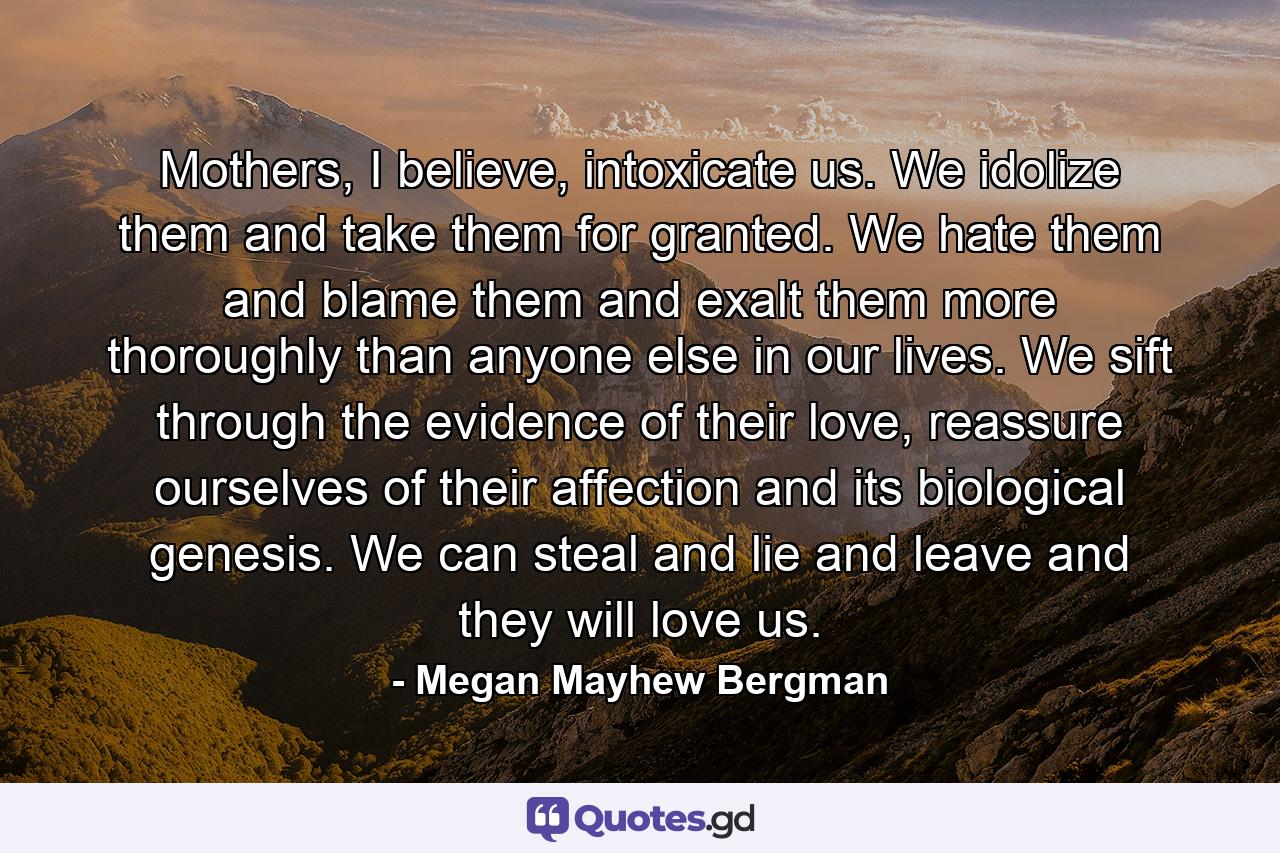 Mothers, I believe, intoxicate us. We idolize them and take them for granted. We hate them and blame them and exalt them more thoroughly than anyone else in our lives. We sift through the evidence of their love, reassure ourselves of their affection and its biological genesis. We can steal and lie and leave and they will love us. - Quote by Megan Mayhew Bergman