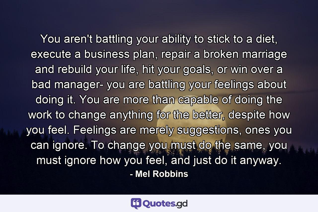 You aren't battling your ability to stick to a diet, execute a business plan, repair a broken marriage and rebuild your life, hit your goals, or win over a bad manager- you are battling your feelings about doing it. You are more than capable of doing the work to change anything for the better, despite how you feel. Feelings are merely suggestions, ones you can ignore. To change you must do the same, you must ignore how you feel, and just do it anyway. - Quote by Mel Robbins