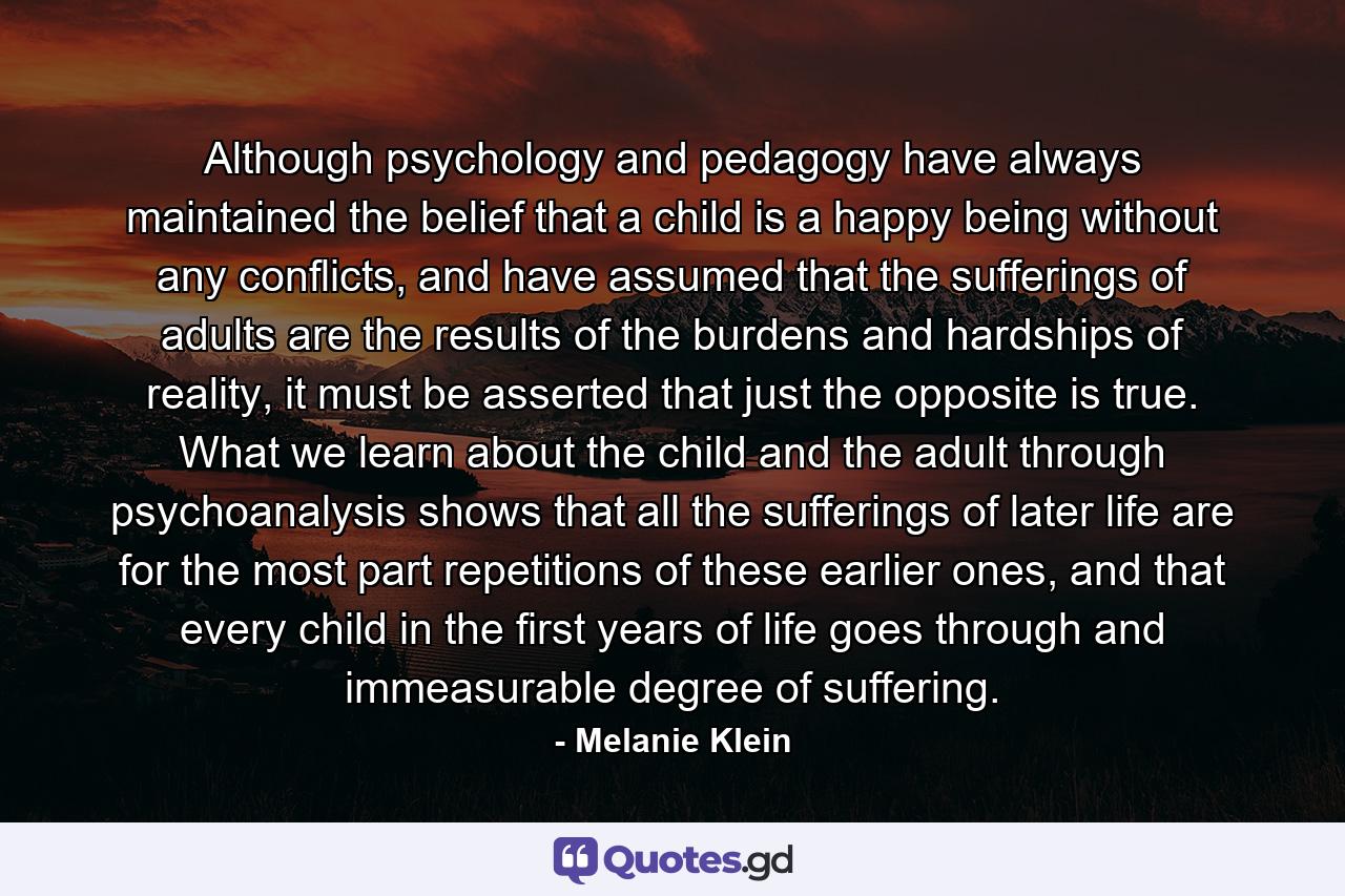 Although psychology and pedagogy have always maintained the belief that a child is a happy being without any conflicts, and have assumed that the sufferings of adults are the results of the burdens and hardships of reality, it must be asserted that just the opposite is true. What we learn about the child and the adult through psychoanalysis shows that all the sufferings of later life are for the most part repetitions of these earlier ones, and that every child in the first years of life goes through and immeasurable degree of suffering. - Quote by Melanie Klein