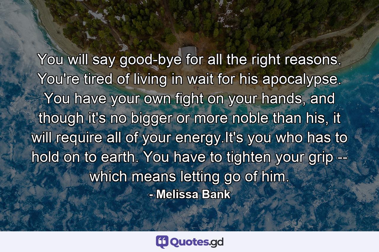 You will say good-bye for all the right reasons. You're tired of living in wait for his apocalypse. You have your own fight on your hands, and though it's no bigger or more noble than his, it will require all of your energy.It's you who has to hold on to earth. You have to tighten your grip -- which means letting go of him. - Quote by Melissa Bank