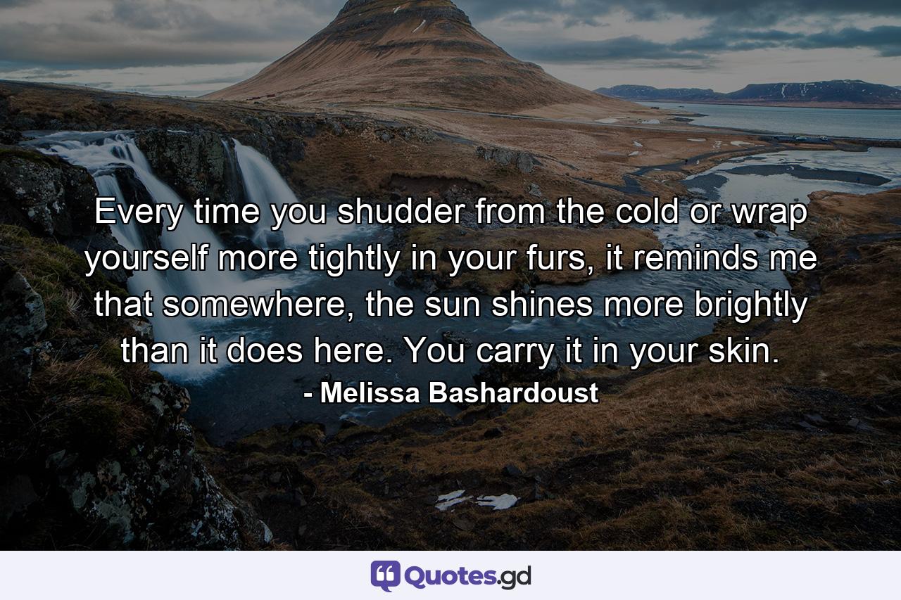 Every time you shudder from the cold or wrap yourself more tightly in your furs, it reminds me that somewhere, the sun shines more brightly than it does here. You carry it in your skin. - Quote by Melissa Bashardoust