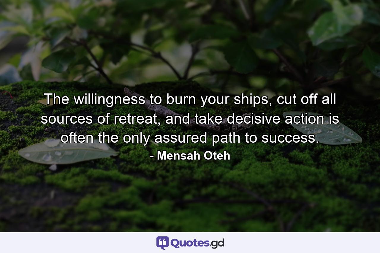 The willingness to burn your ships, cut off all sources of retreat, and take decisive action is often the only assured path to success. - Quote by Mensah Oteh