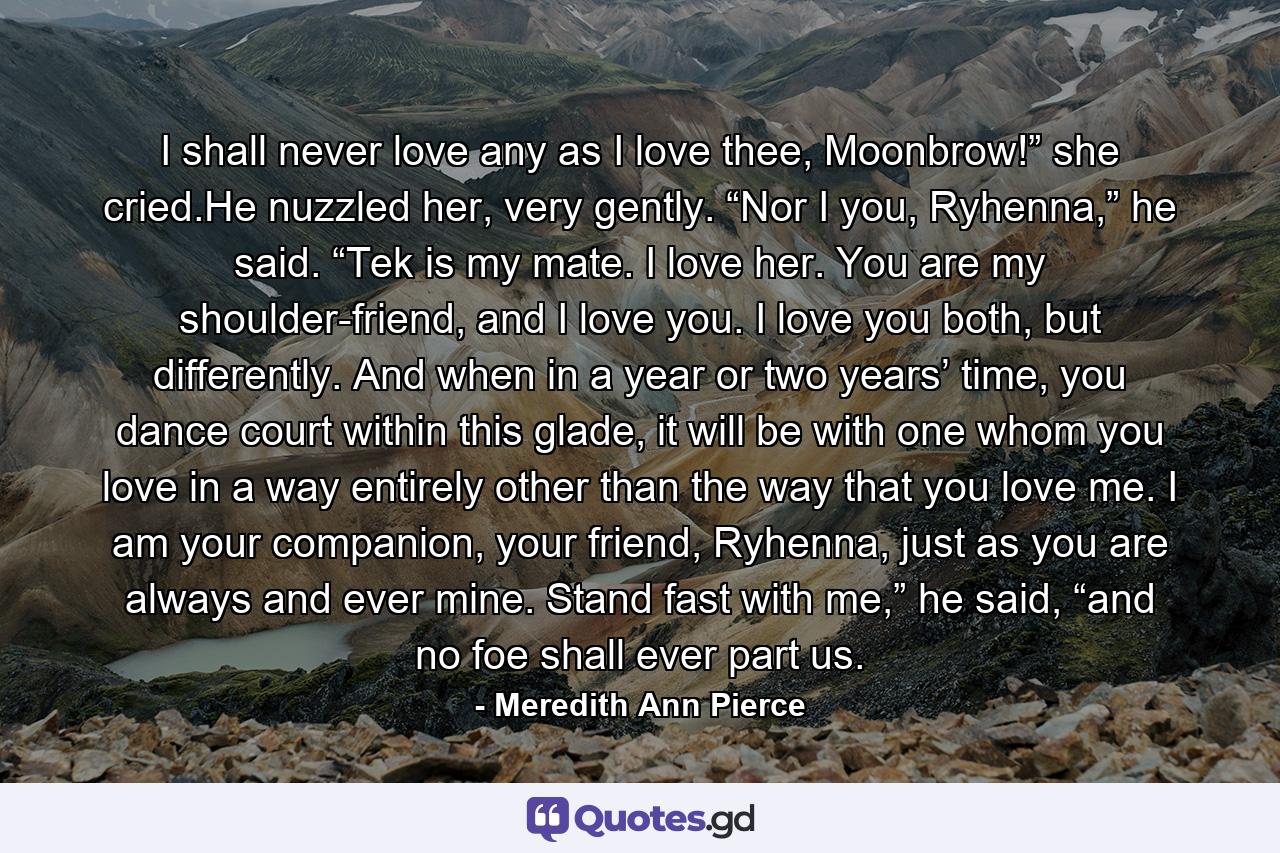 I shall never love any as I love thee, Moonbrow!” she cried.He nuzzled her, very gently. “Nor I you, Ryhenna,” he said. “Tek is my mate. I love her. You are my shoulder-friend, and I love you. I love you both, but differently. And when in a year or two years’ time, you dance court within this glade, it will be with one whom you love in a way entirely other than the way that you love me. I am your companion, your friend, Ryhenna, just as you are always and ever mine. Stand fast with me,” he said, “and no foe shall ever part us. - Quote by Meredith Ann Pierce