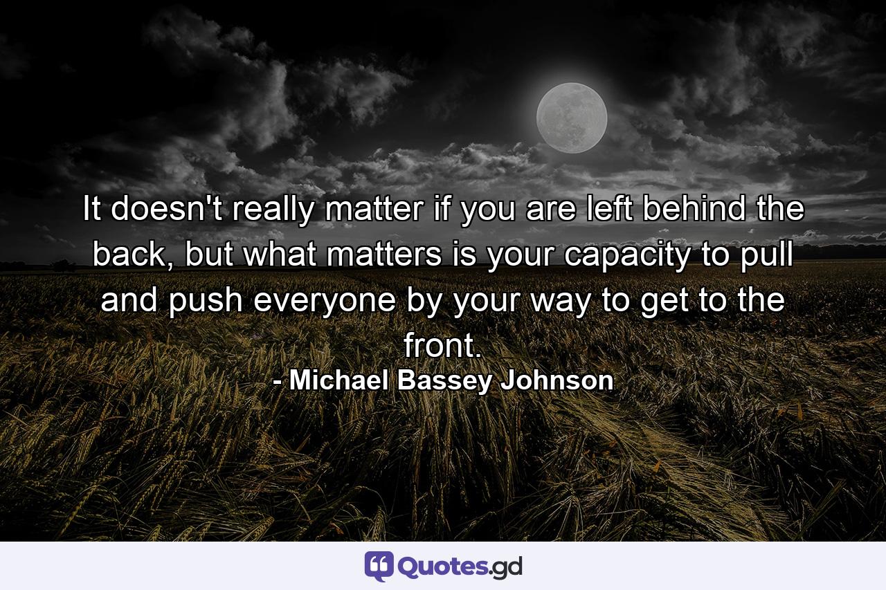 It doesn't really matter if you are left behind the back, but what matters is your capacity to pull and push everyone by your way to get to the front. - Quote by Michael Bassey Johnson