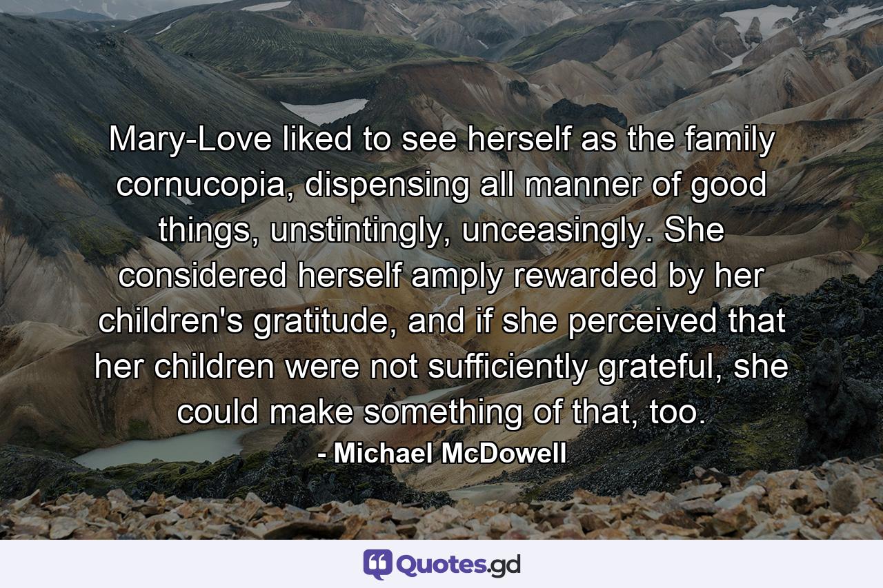 Mary-Love liked to see herself as the family cornucopia, dispensing all manner of good things, unstintingly, unceasingly. She considered herself amply rewarded by her children's gratitude, and if she perceived that her children were not sufficiently grateful, she could make something of that, too. - Quote by Michael McDowell