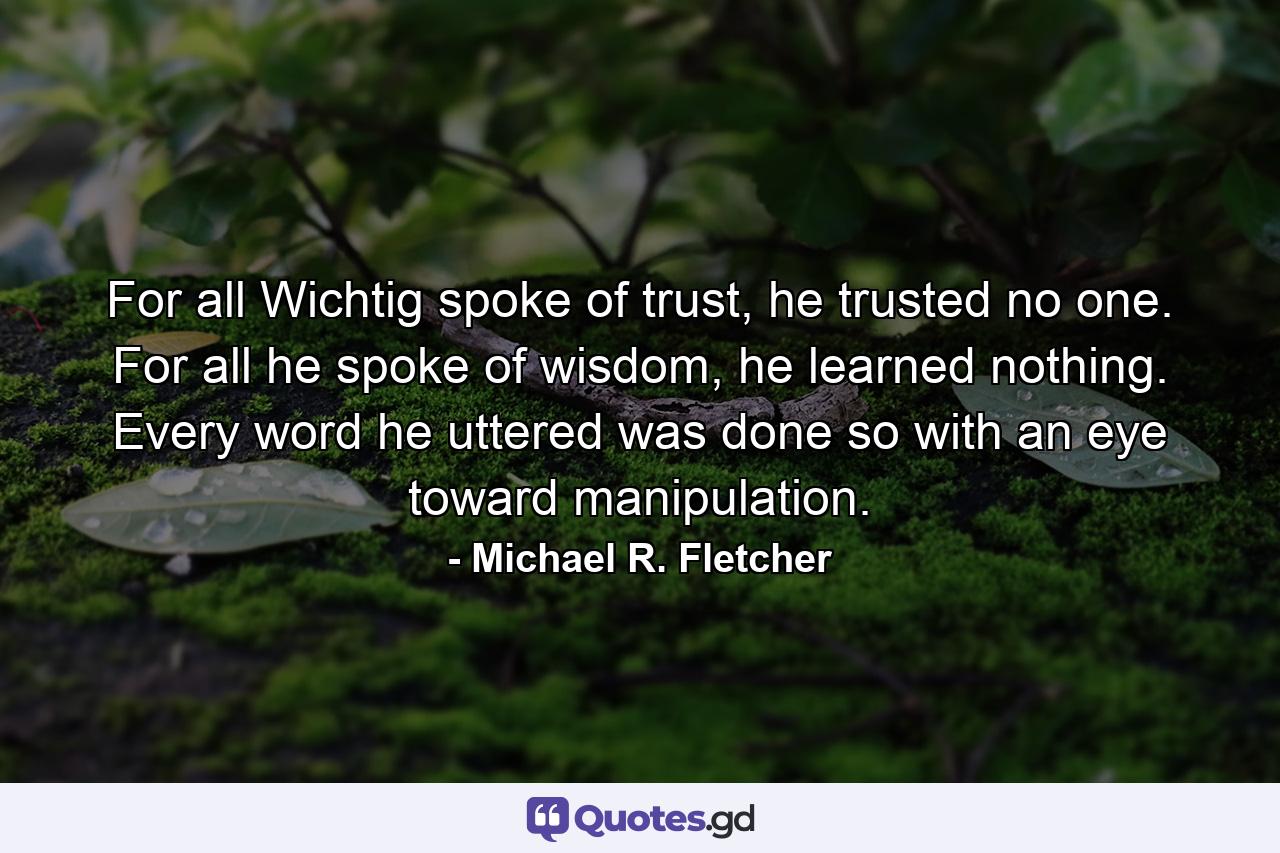 For all Wichtig spoke of trust, he trusted no one. For all he spoke of wisdom, he learned nothing. Every word he uttered was done so with an eye toward manipulation. - Quote by Michael R. Fletcher