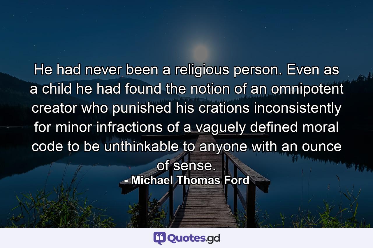 He had never been a religious person. Even as a child he had found the notion of an omnipotent creator who punished his crations inconsistently for minor infractions of a vaguely defined moral code to be unthinkable to anyone with an ounce of sense. - Quote by Michael Thomas Ford