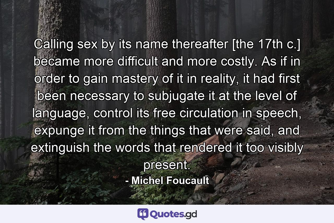 Calling sex by its name thereafter [the 17th c.] became more difficult and more costly. As if in order to gain mastery of it in reality, it had first been necessary to subjugate it at the level of language, control its free circulation in speech, expunge it from the things that were said, and extinguish the words that rendered it too visibly present. - Quote by Michel Foucault