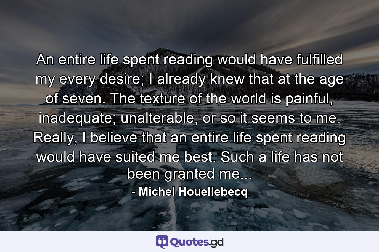 An entire life spent reading would have fulfilled my every desire; I already knew that at the age of seven. The texture of the world is painful, inadequate; unalterable, or so it seems to me. Really, I believe that an entire life spent reading would have suited me best. Such a life has not been granted me... - Quote by Michel Houellebecq