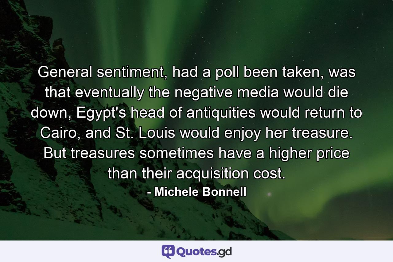 General sentiment, had a poll been taken, was that eventually the negative media would die down, Egypt's head of antiquities would return to Cairo, and St. Louis would enjoy her treasure. But treasures sometimes have a higher price than their acquisition cost. - Quote by Michele Bonnell