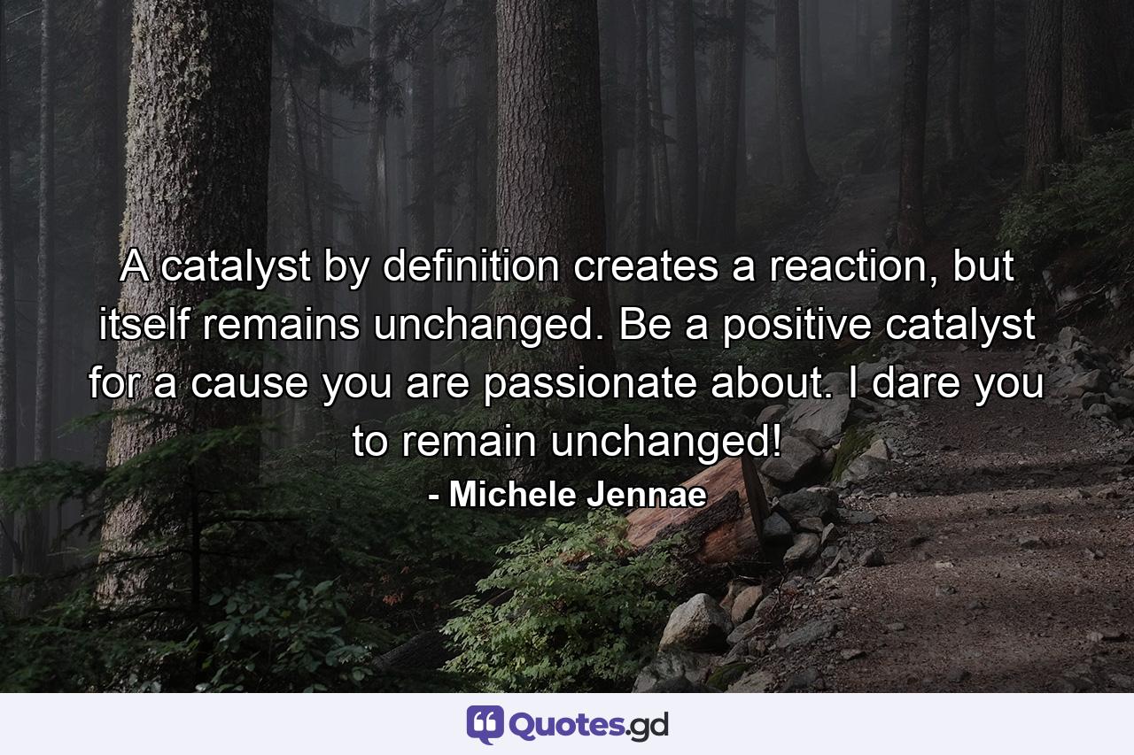 A catalyst by definition creates a reaction, but itself remains unchanged. Be a positive catalyst for a cause you are passionate about. I dare you to remain unchanged! - Quote by Michele Jennae