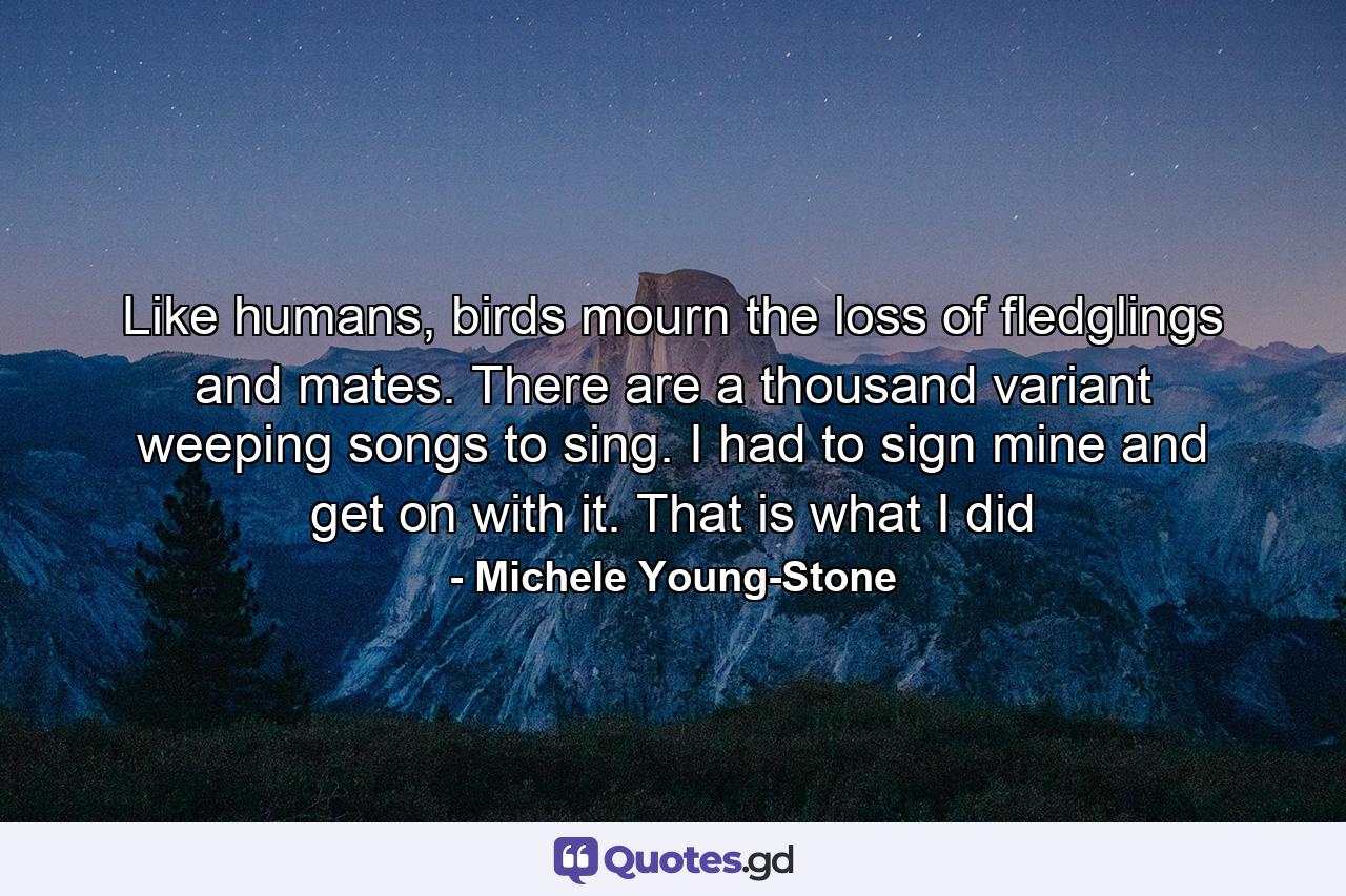 Like humans, birds mourn the loss of fledglings and mates. There are a thousand variant weeping songs to sing. I had to sign mine and get on with it. That is what I did - Quote by Michele Young-Stone